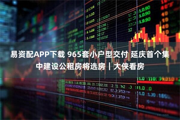 易资配APP下载 965套小户型交付 延庆首个集中建设公租房将选房|大侠看房