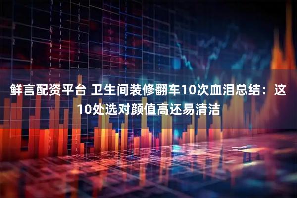 鲜言配资平台 卫生间装修翻车10次血泪总结:这10处选对颜值高还易清洁