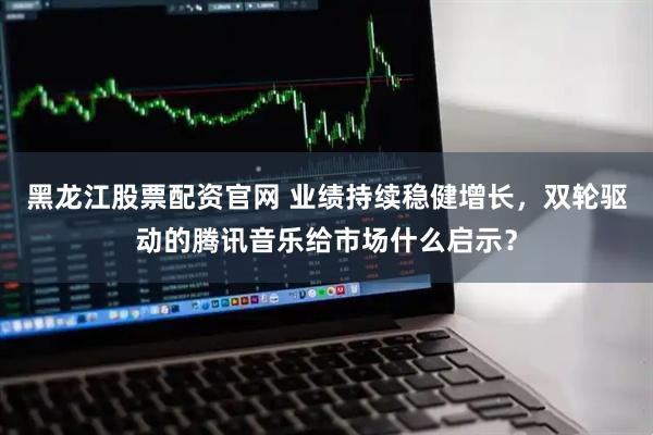 黑龙江股票配资官网 业绩持续稳健增长,双轮驱动的腾讯音乐给市场什么启示?