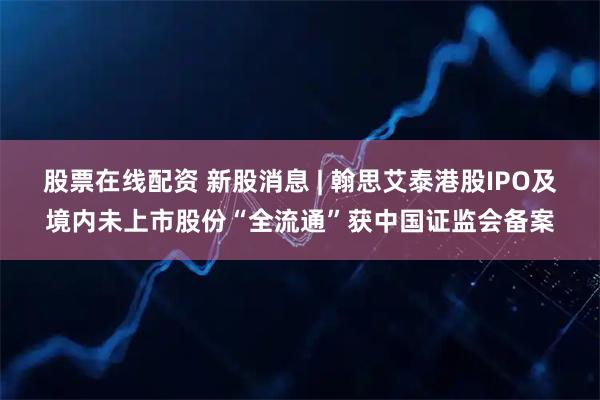 股票在线配资 新股消息 | 翰思艾泰港股IPO及境内未上市股份“全流通”获中国证监会备案