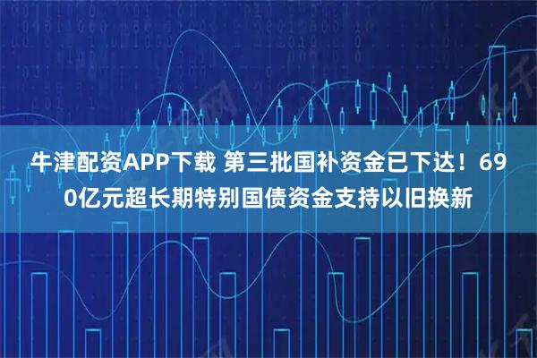 牛津配资APP下载 第三批国补资金已下达!690亿元超长期特别国债资金支持以旧换新