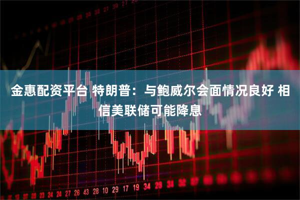 金惠配资平台 特朗普:与鲍威尔会面情况良好 相信美联储可能降息