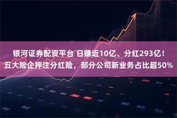 银河证券配资平台 日赚近10亿、分红293亿!五大险企押注分红险,部分公司新业务占比超50%