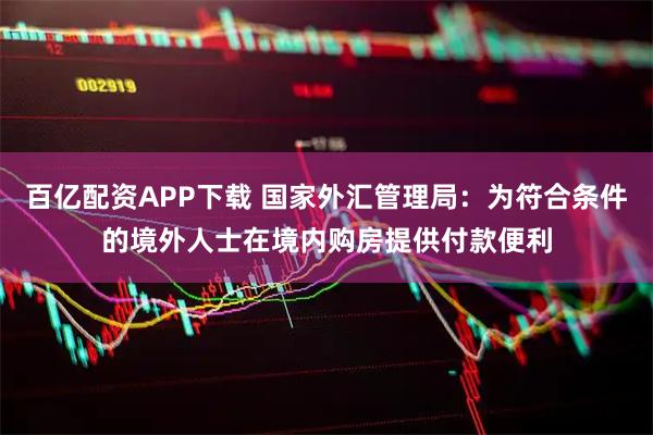 百亿配资APP下载 国家外汇管理局:为符合条件的境外人士在境内购房提供付款便利