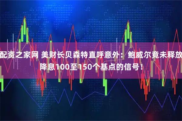 配资之家网 美财长贝森特直呼意外:鲍威尔竟未释放降息100至150个基点的信号!