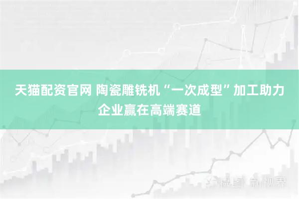 天猫配资官网 陶瓷雕铣机“一次成型”加工助力企业赢在高端赛道