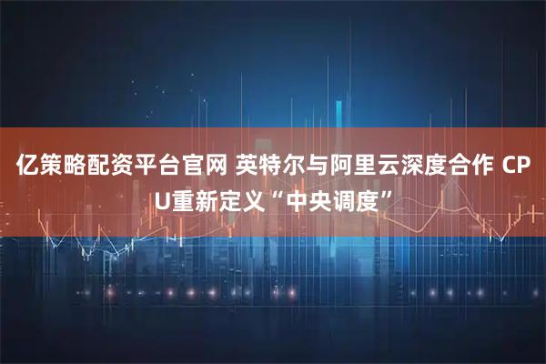 亿策略配资平台官网 英特尔与阿里云深度合作 CPU重新定义“中央调度”