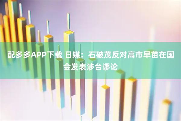 配多多APP下载 日媒:石破茂反对高市早苗在国会发表涉台谬论