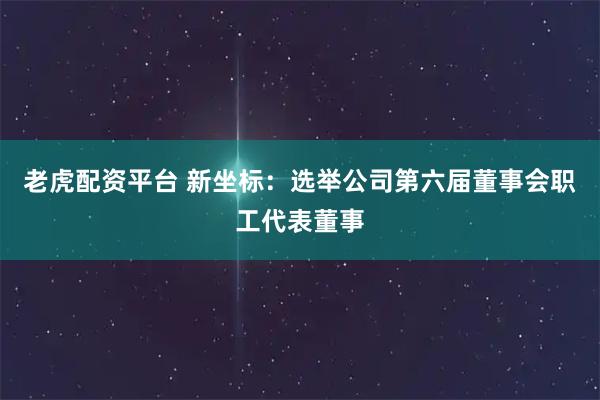 老虎配资平台 新坐标：选举公司第六届董事会职工代表董事
