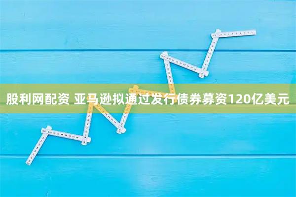 股利网配资 亚马逊拟通过发行债券募资120亿美元