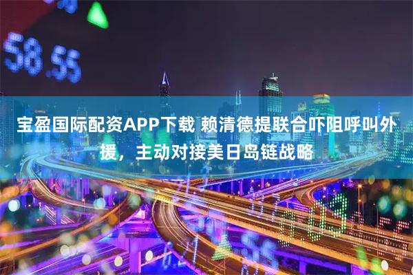 宝盈国际配资APP下载 赖清德提联合吓阻呼叫外援,主动对接美日岛链战略