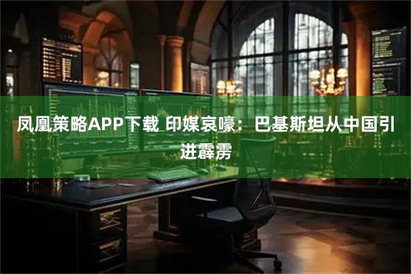 凤凰策略APP下载 印媒哀嚎:巴基斯坦从中国引进霹雳