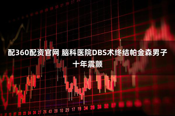 配360配资官网 脑科医院DBS术终结帕金森男子十年震颤