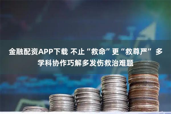 金融配资APP下载 不止“救命”更“救尊严” 多学科协作巧解多发伤救治难题