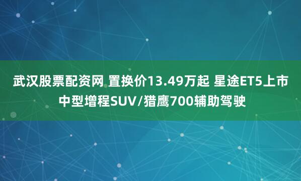 武汉股票配资网 置换价13.49万起 星途ET5上市 中型增程SUV/猎鹰700辅助驾驶