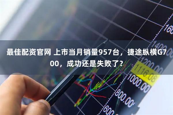 最佳配资官网 上市当月销量957台，捷途纵横G700，成功还是失败了？