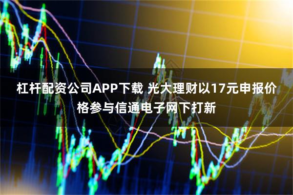 杠杆配资公司APP下载 光大理财以17元申报价格参与信通电子网下打新