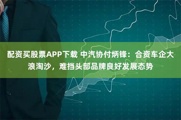 配资买股票APP下载 中汽协付炳锋：合资车企大浪淘沙，难挡头部品牌良好发展态势