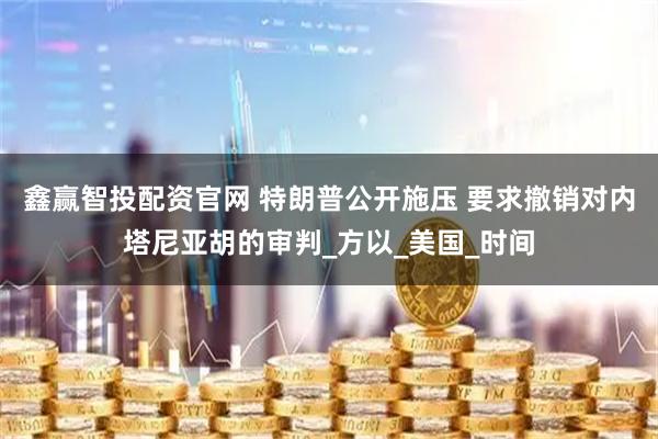 鑫赢智投配资官网 特朗普公开施压 要求撤销对内塔尼亚胡的审判_方以_美国_时间