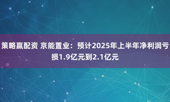 策略赢配资 京能置业：预计2025年上半年净利润亏损1.9亿元到2.1亿元