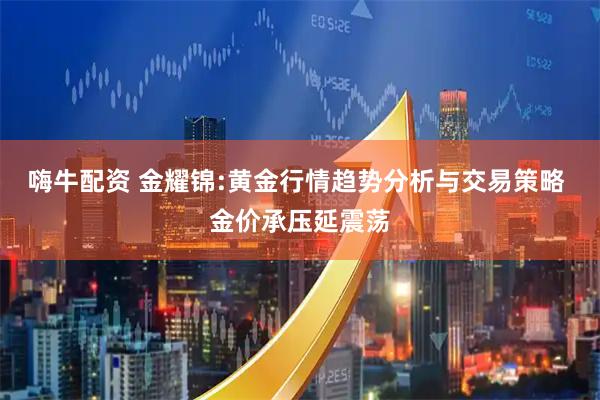 嗨牛配资 金耀锦:黄金行情趋势分析与交易策略 金价承压延震荡