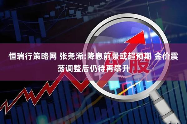 恒瑞行策略网 张尧浠:降息前景或超预期 金价震荡调整后仍待再攀升