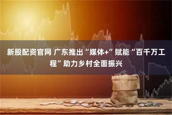 新股配资官网 广东推出“媒体+”赋能“百千万工程”助力乡村全面振兴