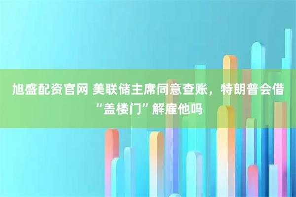 旭盛配资官网 美联储主席同意查账，特朗普会借“盖楼门”解雇他吗