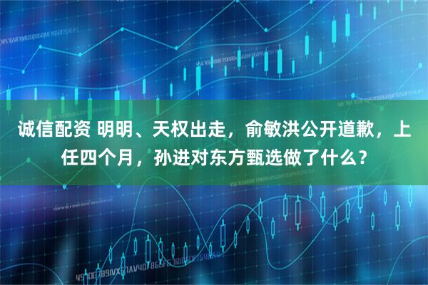 诚信配资 明明、天权出走，俞敏洪公开道歉，上任四个月，孙进对东方甄选做了什么？