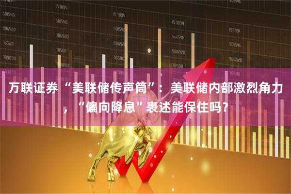 万联证券 “美联储传声筒”：美联储内部激烈角力，“偏向降息”表述能保住吗？